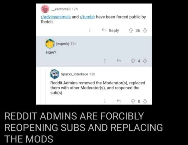 A screenshot of reddit. a user says "r/adviceanimals and r/tumblrhave been forced public by reddit" someone replies "How?" and there is a final response "Reddit Admins removed the Moderator(s), replace them with other Moderator(s) and reopened the sub(s)". There is a bottom text of "REDDIT ADMINS ARE FORCIBLY REOPENING SUBS AND REPLACING THE MODS"