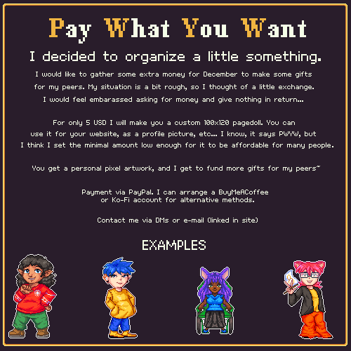 Pay What You Want
I decided to organize a little something.
I would like to gather some extra money for December to make some gifts for my peers. My situation is a bit rough, so I thought of a little exchange. I would feel embarassed asking for money and give nothing in return...

For only 5 USD I will make you a custom 100x120 pagedoll. You can use it for your website, as a profile picture, etc... I know, it says PWYW, but I think I set the minimal amount low enough for it to be affordable for many people.
You get a personal pixel artwork, and I get to fund more gifts for my peers~

Payment via PayPal. I can arrange a BuyMeACoffee or Ko-Fi account for alternative methods.

Contact me via DMs or e-mail (linked in site)

Below are 4 examples.
1. A brown figure with medium curly hair and elven ears in a red sweatshirt.
2. A white-skinned figure with short spiky hair, a hearing aid and a long, yellow hoodie.
3. A black figure with long animal ears, purple dreadlocks and cyan tanktop, sitting on a wheelchair.
4. A white-skinned figure with a pink mullet and cat ears. They hold a gold infinity symbol flag and wear a yellow t-shirt with a dark leather jacket on it.