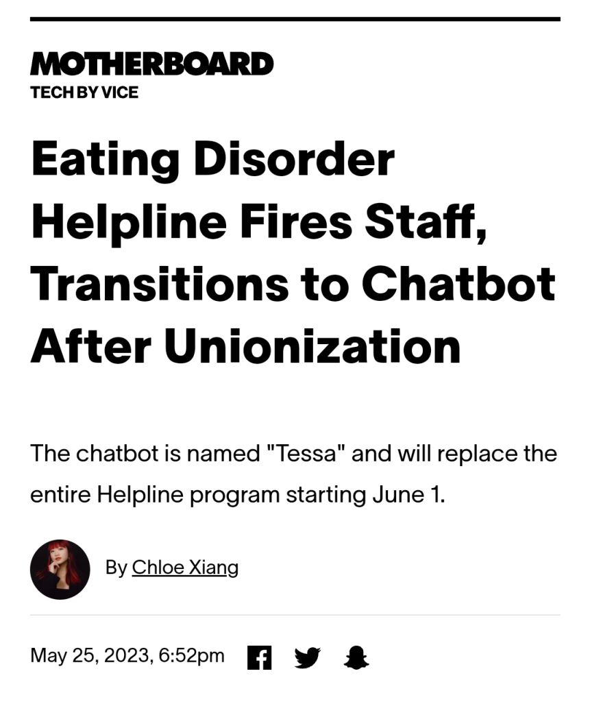 Vice.com headline:
Eating Disorder Helpline Fires Staff, Transitions to Chatbot After Unionization
The chatbot is named "Tessa" and will replace the entire Helpline program starting June 1.
By Chloe Xiang
On May 25, 2023, 6:52pm