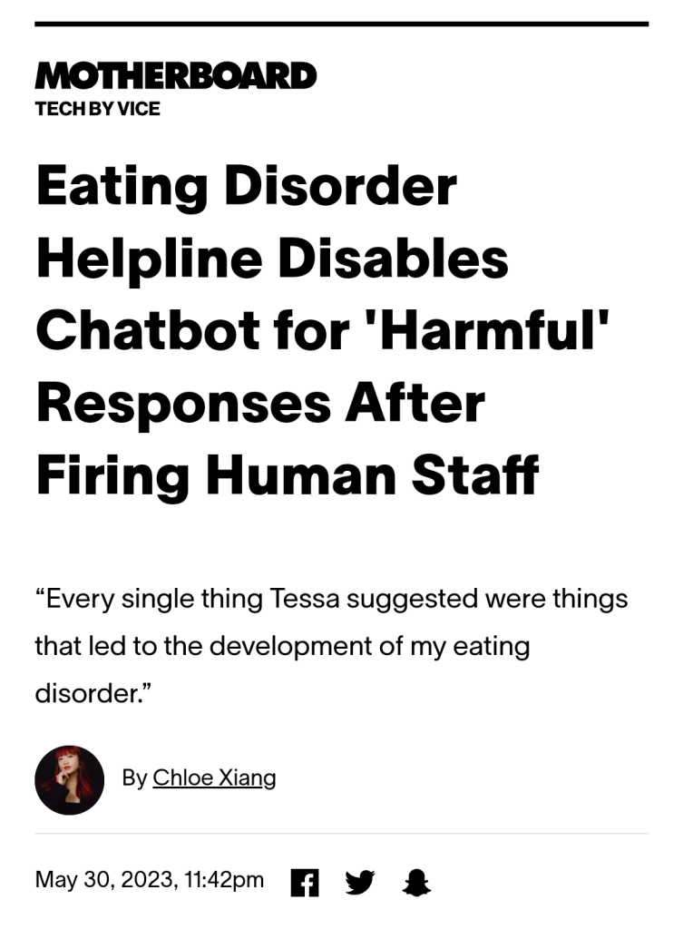 Vice.com headline: Eating Disorder Helpline Disables Chatbot for 'Harmful' Responses After Firing Human Staff
“Every single thing Tessa suggested were things that led to the development of my eating disorder.”
By Chloe Xiang
On May 30, 2023, 11:42pm