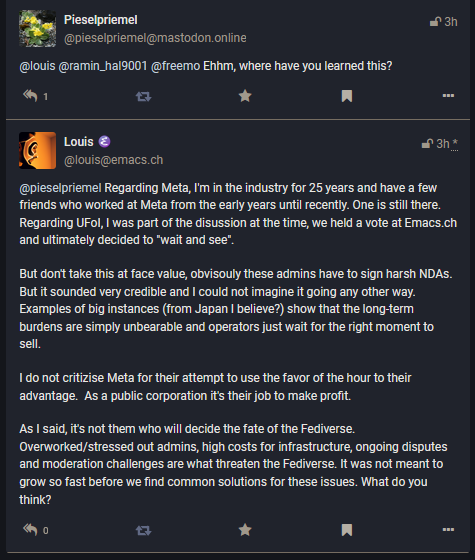 Regarding Meta, I'm in the industry for 25 years and have a few friends who worked at Meta from the early years until recently. One s stil there. Regarding UFol, | was part of the disussion at the time, we held a vote at Emacs.ch P R S But don' take this at face value, obvisouly these admins have to sign harsh NDAS. But it sounded very credible and | could not imagine it going any ther way. Examples of big instances (from Japan | believe?) show that the long-term burdens are simply unbearable and operators just wait for the right moment to e 1donot critizise Meta for their attempt to use the favor of the hour to their ‘advantage. As a public corporation its theijob to make proft. As I said, its not them who will decide the fate of the Fediverse. ‘Overworked/stressed out admins, high costs for infrastructure, ongoing disputes ‘and moderation challenges are what threaten the Fediverse. It was not meant to ‘9row o fast before we find common solutions for these issues. What do you think?