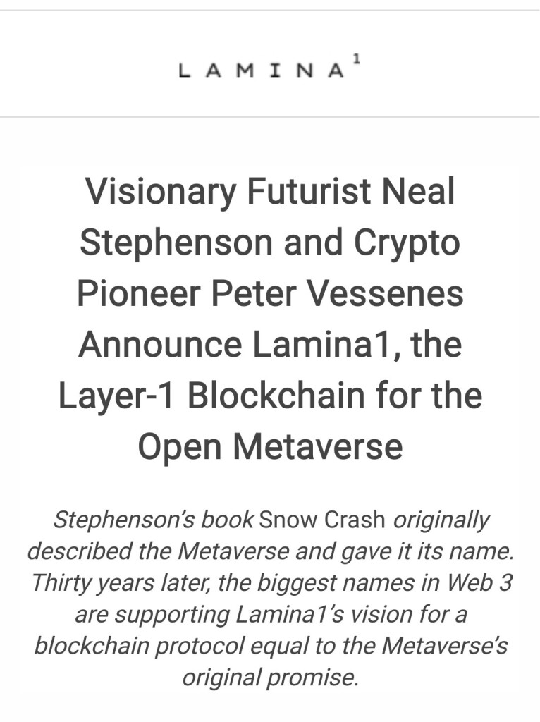 Press release screenshot:


Visionary Futurist Neal Stephenson and Crypto Pioneer Peter Vessenes Announce Lamina1, the Layer-1 Blockchain for the Open Metaverse

Stephenson’s book Snow Crash originally described the Metaverse and gave it its name. Thirty years later, the biggest names in Web 3 are supporting Lamina1’s vision for a blockchain protocol equal to the Metaverse’s original promise.
