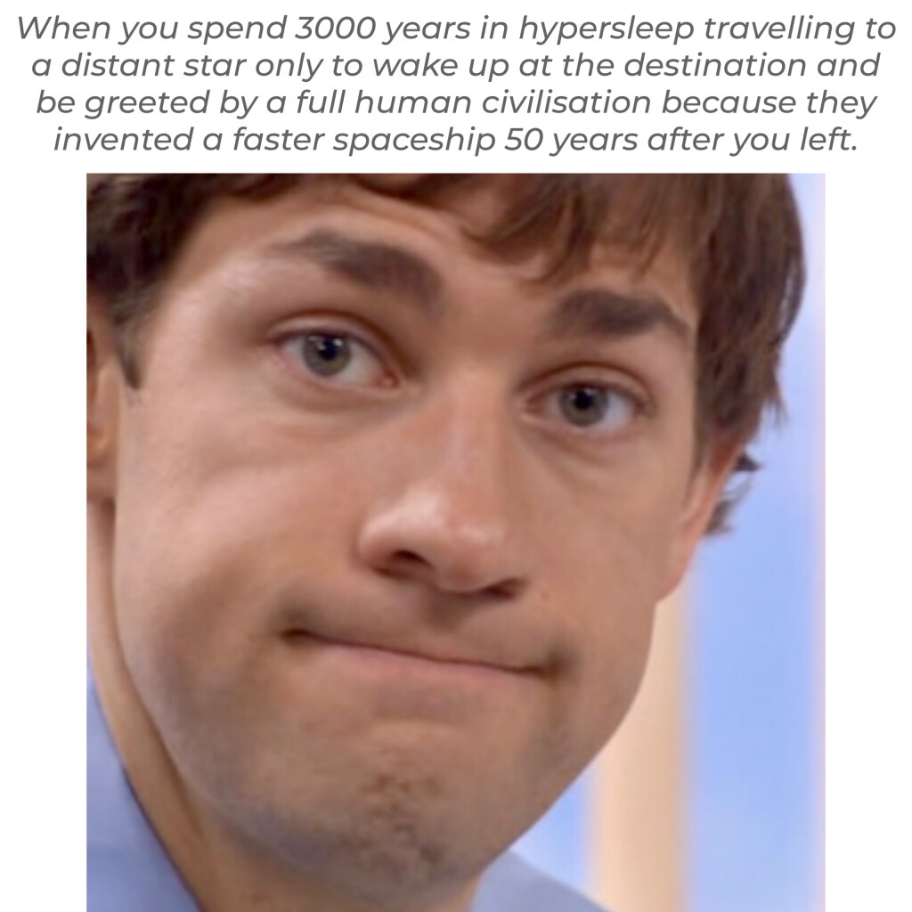When you spend 3000 years in hypersleep travelling to a distant star only to wake up at the destination and be greeted by a full human civilisation because they invented a faster spaceship 50 years after you left. 

[photo of Jim (James Duncan) Halpert is in the US version of the television sitcom The Office, portrayed by John Krasinski making a resigned grimace as Jim is prone to do]