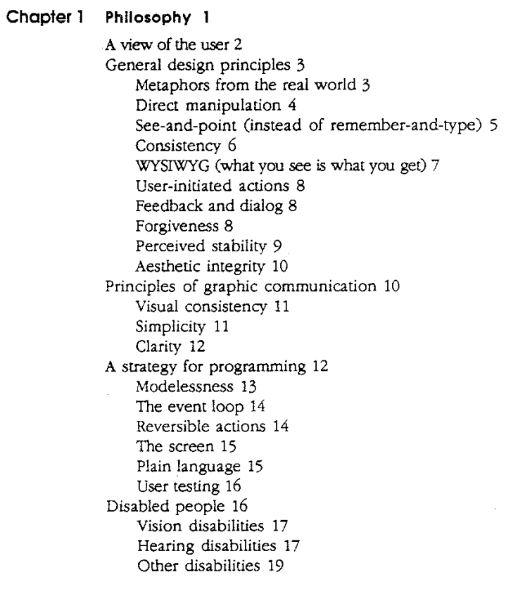 Screengrab from the table of contents of the Apple Macintosh Human Interface Guidelines, Final Draft, December 1 1986.

Chapter 1: Philosophy

*A view of the user
General design principles
 * Metaphors from the real world
 * Direct manipulation
 * See-and-point (instead of remember-and-type) 
 * Consistency
 * WYSIWYG (what you see is what you get)
 * User-initiated actions
 * Feedback and dialog
 * Forgiveness
 * Perceived stability
 * Aesthetic integrity

Principles of graphic communication
 * Visual consistency
 * Simplicity
 * Clarity

A strategy for programming
 * Modelessness
 * The event loop
 * Reversible actions
 * The screen
 * Plain language 
 * User testing

Disabled people
 * Vision disabilities
 * Hearing disabilities 
 * Other disabilities
