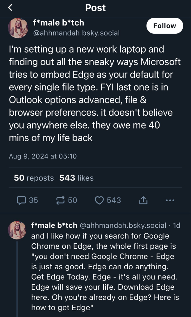 The text is a rants about windows privacy settings snd it reads as: I'm setting up a new work laptop and finding out all the sneaky ways Microsoft tries to embed Edge as your default for every single file type. FYI last one is in Outlook options advanced, file & browser preferences. it doesn't believe you anywhere else. they owe me 40 mins of my life back and I like how if you search for Google Chrome on Edge, the whole first page is "you don't need Google Chrome - Edge is just as good. Edge can do anything. Get Edge Today. Edge - it's all you need. Edge will save your life. Download Edge here. Oh you're already on Edge? Here is how to get Edge"