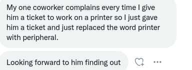 Text saying:
My one coworker complains every time I give him a ticket to work on a printer so I just gave him a ticket and just replaced the word printer with peripheral.

Looking forward to him finding out.