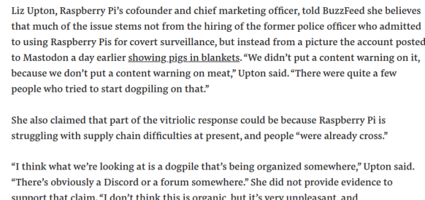 Liz Upton, Raspberry Pi’s cofounder and chief marketing officer, told BuzzFeed she believes that much of the issue stems not from the hiring of the former police officer who admitted to using Raspberry Pis for covert surveillance, but instead from a picture the account posted to Mastodon a day earlier showing pigs in blankets. “We didn’t put a content warning on it, because we don’t put a content warning on meat,” Upton said. “There were quite a few people who tried to start dogpiling on that.”

She also claimed that part of the vitriolic response could be because Raspberry Pi is struggling with supply chain difficulties at present, and people “were already cross.”

“I think what we’re looking at is a dogpile that’s being organized somewhere,” Upton said. “There’s obviously a Discord or a forum somewhere.”