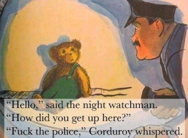 Corduroy is a teddy bear in green overalls. A cop is shining a flashlight on him. 

"Hello," said the night watchman. "How did you get up here?"

"Fuck the police," Corduroy whispered.