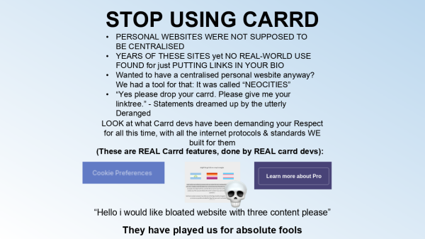 STOP USING CARRD

PERSONAL WEBSITES WERE NOT SUPPOSED TO BE CENTRALISED
YEARS OF THESE SITES yet NO REAL-WORLD USE FOUND for just PUTTING LINKS IN YOUR BIO
Wanted to have a centralised personal website anyway? We had a tool for that: It was called "NEOCITIES"
"Yes please drop your carrd. Please give me your linktree." - Statements dreamed up by the utterly Deranged

LOOK at what Carrd devs have been demanding your respect for all this time, with all the internet protocols & standards WE build for them
(These are REAL Carrd features, done by REAL carrd devs):
Cookie Preferences
lgbtwords carrd, with skull emoji
Pro Subscription
"Hello i would like bloated website with three content please"
They have played us for absolute fools