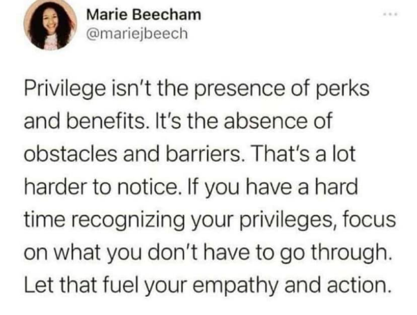 Marie Beecham
@mariejbeech 

Privilege isn't the presence of perks and benefits. It's the absence of obstacles and barriers. That's a lot harder to notice. If you have a hard time recognizing your privileges, focus on what you don't have to go through. Let that fuel your empathy and action. 