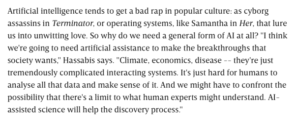 Artificial intelligence tends to get a bad rap in popular culture: as cyborg assassins in Terminator, or operating systems, like Samantha in Her, that lure us into unwitting love. So why do we need a general form of AI at all? "I think we're going to need artificial assistance to make the breakthroughs that society wants," Hassabis says. "Climate, economics, disease -- they're just tremendously complicated interacting systems. It's just hard for humans to analyse all that data and make sense of it. And we might have to confront the possibility that there's a limit to what human experts might understand. AI-assisted science will help the discovery process."