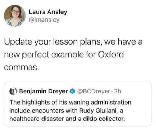A screencap from birbsite.

@lmansley
Update your lesson plans, we have a new perfect example for Oxford commas.

A quote tweet from @ECDreyer:
The highlights of his waning administration include encounters with Rudy Giuliani, a healthcare disaster and a dildo collector. 