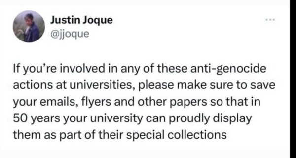 Justin Joque
@jjoque
If you're involved in any of these anti-genocide
actions at universities, please make sure to save
your emails, flyers and other papers so that in
50 years your university can proudly display
them as part of their special collections