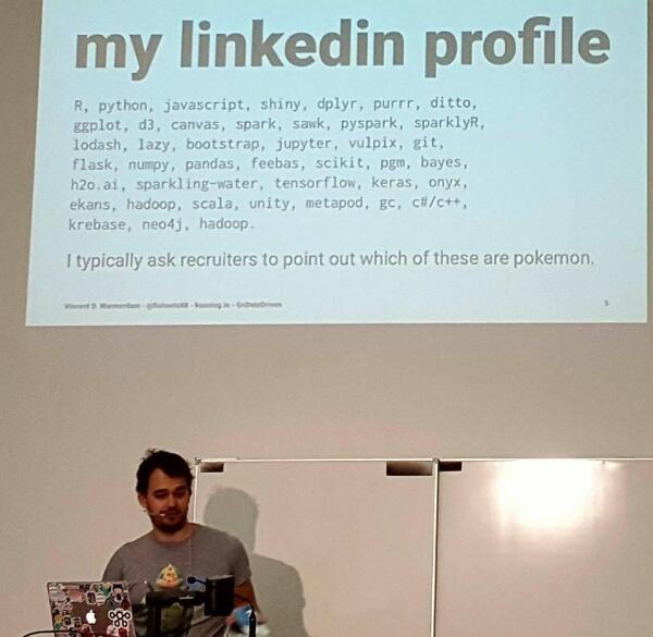 Tech talk slide titled “my linkedin profile” listing well known technologies and some hard to pronounce names and a subtitle of “I typically ask recruiters to point out which of these are pokemon.” Full list:
R, python, javascript, shiny, dplyr, purrr, ditto,
ggplot, d3, canvas, spark, sawk, pyspark, sparklyR,
lodash, lazy, bootstrap, jupyter, vulpix, git,
flask, numpy, pandas, feebas, scikit, pgm, bayes,
h2o.ai, sparkling-water, tensorflow, keras, onyx,
ekans, hadoop, scala, unity, metapod, gc, cli/c++,
krebase, neo4j, hadoop.